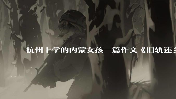 杭州上学的内蒙女孩一篇作文《旧轨还乡》火了，这篇作文为什么会火？你读完有哪些感想？